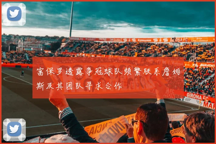 富保罗透露争冠球队频繁联系詹姆斯及其团队寻求合作