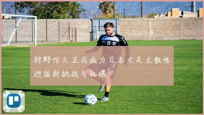 狩野伦久正式成为日本女足主教练迎接新挑战与机遇