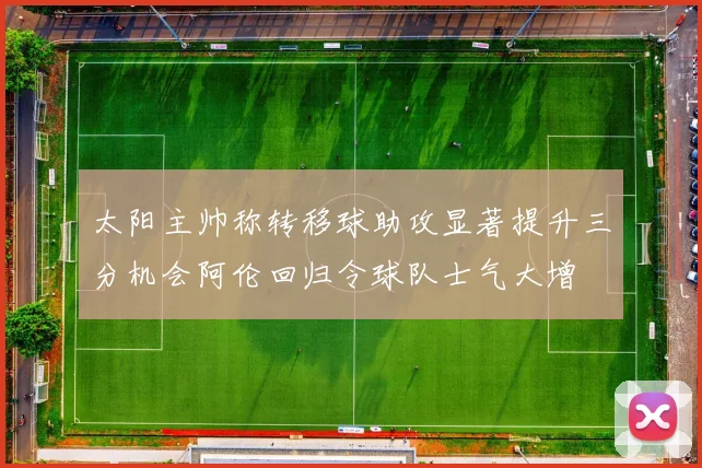 太阳主帅称转移球助攻显著提升三分机会阿伦回归令球队士气大增