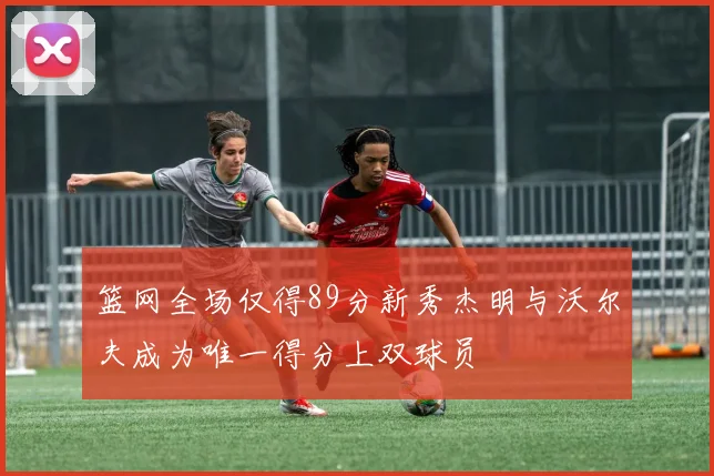 篮网全场仅得89分新秀杰明与沃尔夫成为唯一得分上双球员