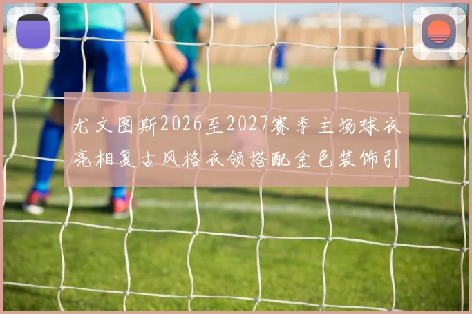尤文图斯2026至2027赛季主场球衣亮相复古风格衣领搭配金色装饰引关注