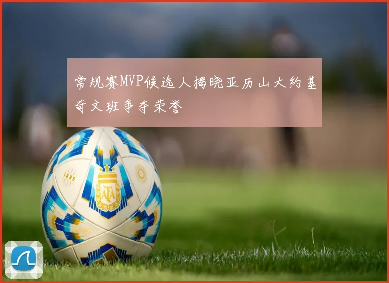 常规赛MVP候选人揭晓亚历山大约基奇文班争夺荣誉