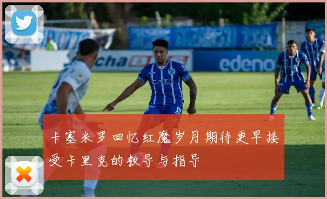 卡塞米罗回忆红魔岁月期待更早接受卡里克的教导与指导