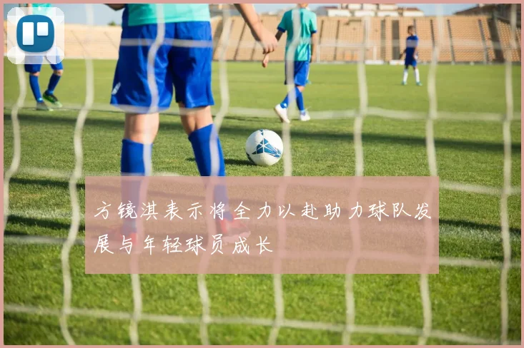 方镜淇表示将全力以赴助力球队发展与年轻球员成长