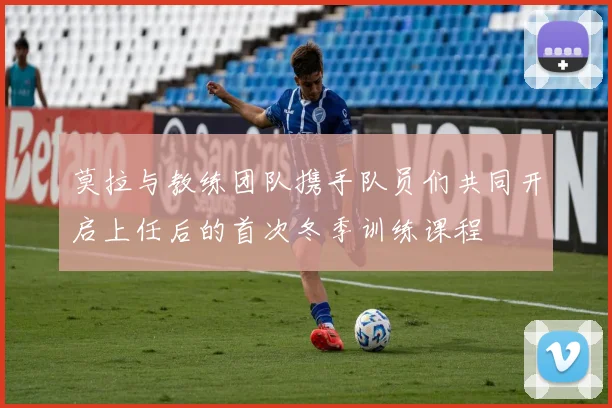 莫拉与教练团队携手队员们共同开启上任后的首次冬季训练课程