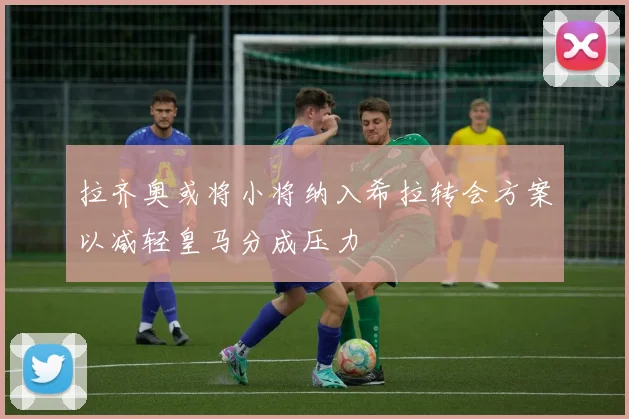 拉齐奥或将小将纳入希拉转会方案以减轻皇马分成压力