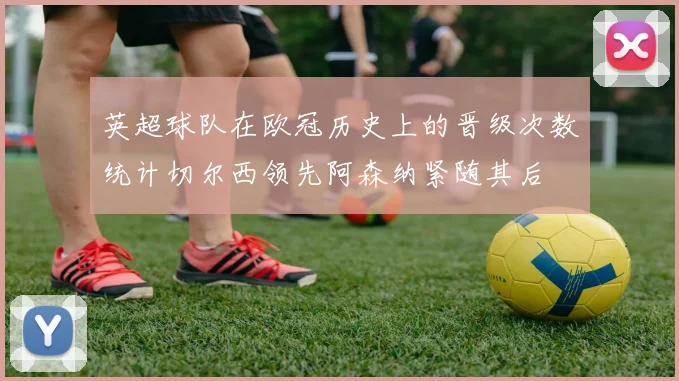 英超球队在欧冠历史上的晋级次数统计切尔西领先阿森纳紧随其后