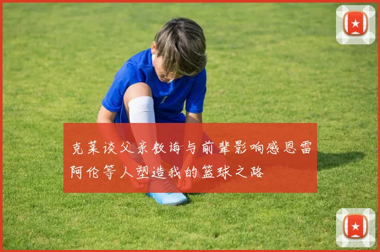 克莱谈父亲教诲与前辈影响感恩雷阿伦等人塑造我的篮球之路