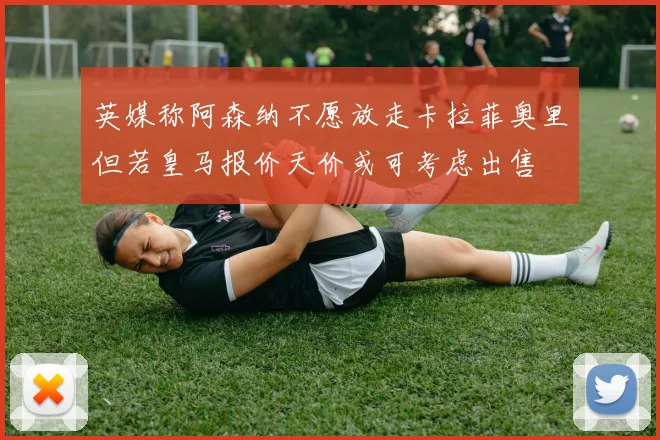 英媒称阿森纳不愿放走卡拉菲奥里但若皇马报价天价或可考虑出售