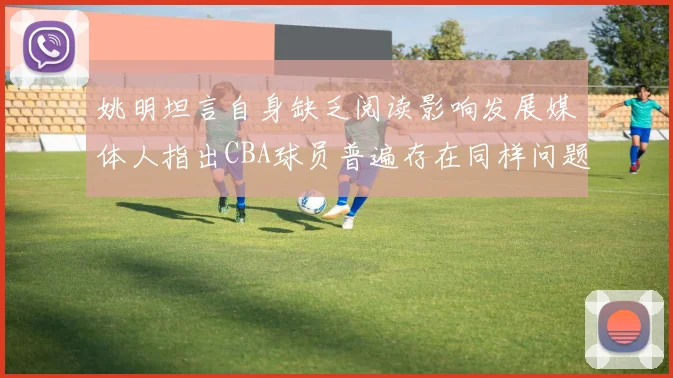 姚明坦言自身缺乏阅读影响发展媒体人指出CBA球员普遍存在同样问题