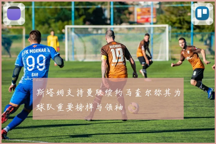 斯塔姆支持曼联续约马奎尔称其为球队重要榜样与领袖