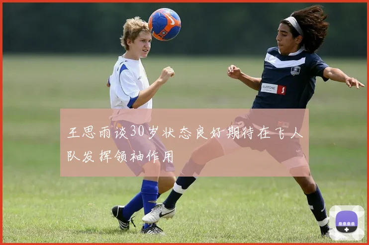 王思雨谈30岁状态良好期待在飞人队发挥领袖作用