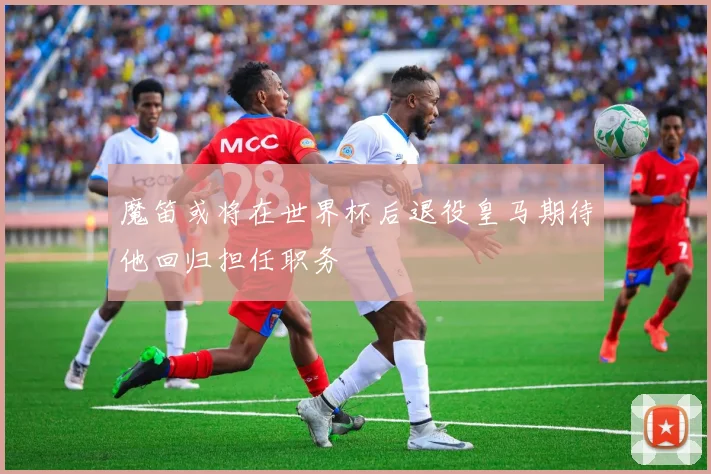 魔笛或将在世界杯后退役皇马期待他回归担任职务