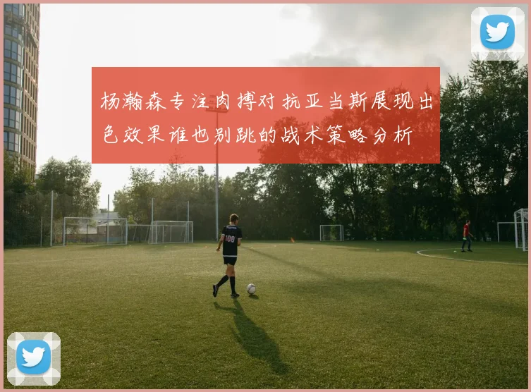 杨瀚森专注肉搏对抗亚当斯展现出色效果谁也别跳的战术策略分析