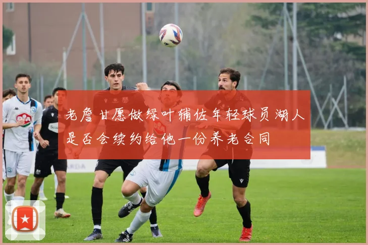 老詹甘愿做绿叶辅佐年轻球员湖人是否会续约给他一份养老合同